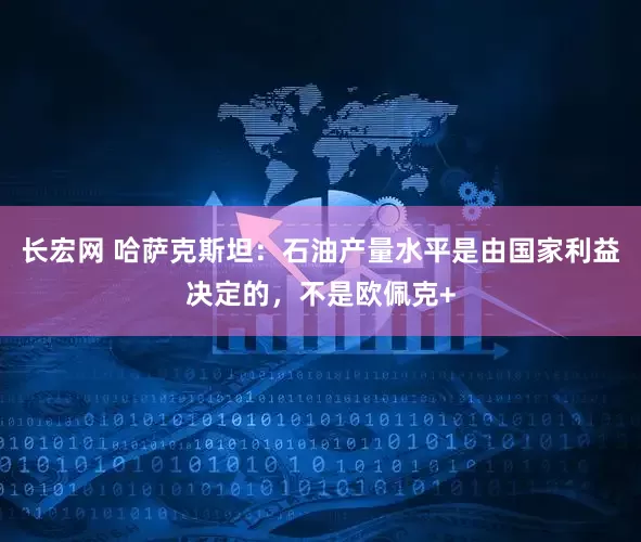 长宏网 哈萨克斯坦：石油产量水平是由国家利益决定的，不是欧佩克+
