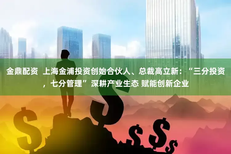金鼎配资  上海金浦投资创始合伙人、总裁高立新：“三分投资，七分管理” 深耕产业生态 赋能创新企业