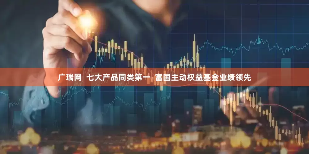 广瑞网  七大产品同类第一  富国主动权益基金业绩领先