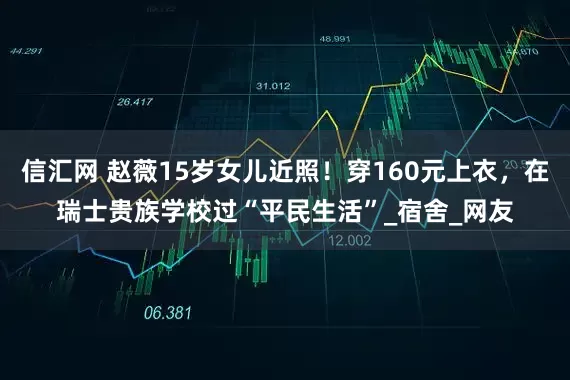 信汇网 赵薇15岁女儿近照！穿160元上衣，在瑞士贵族学校过“平民生活”_宿舍_网友