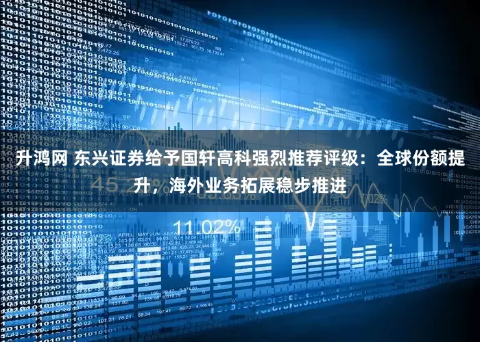 升鸿网 东兴证券给予国轩高科强烈推荐评级：全球份额提升，海外业务拓展稳步推进