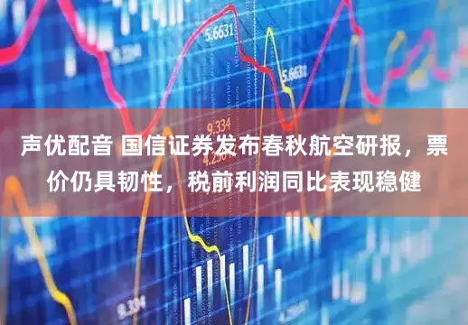 声优配音 国信证券发布春秋航空研报，票价仍具韧性，税前利润同比表现稳健