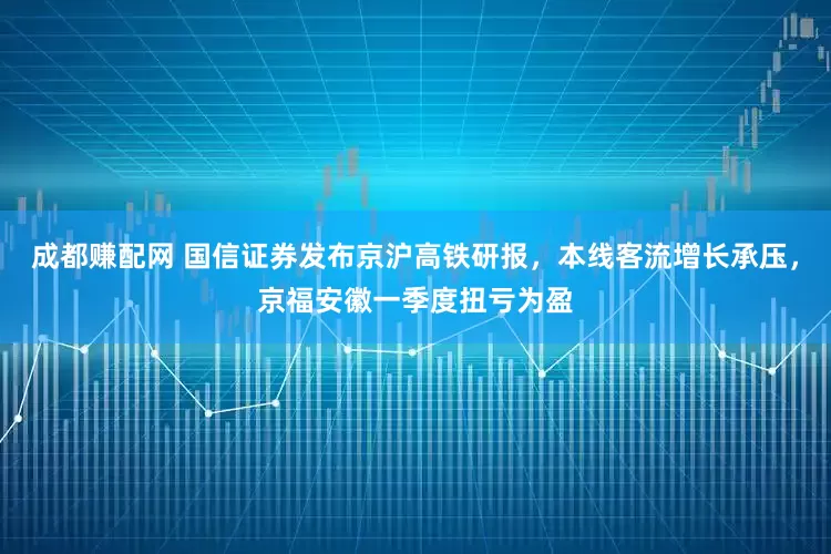 成都赚配网 国信证券发布京沪高铁研报，本线客流增长承压，京福安徽一季度扭亏为盈