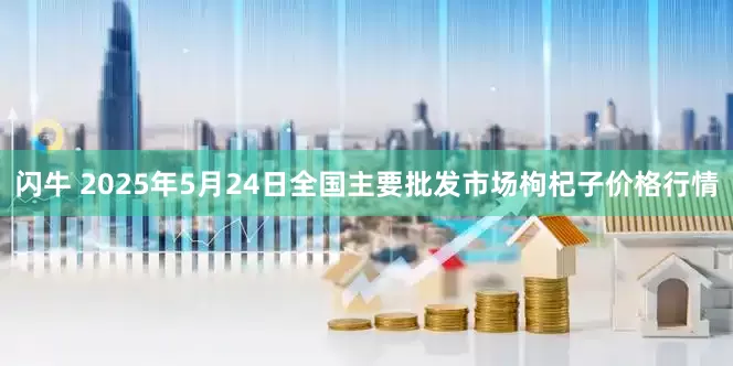 闪牛 2025年5月24日全国主要批发市场枸杞子价格行情