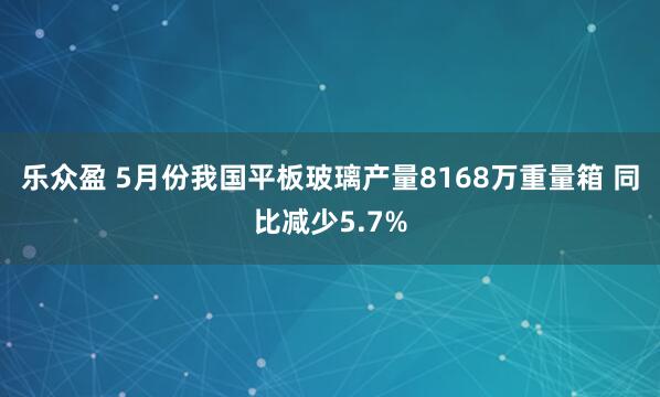 乐众盈 5月份我国平板玻璃产量8168万重量箱 同比减少5.7%