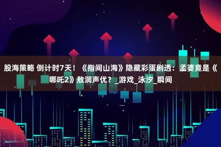 股海策略 倒计时7天！《指间山海》隐藏彩蛋剧透：孟婆竟是《哪吒2》敖润声优？_游戏_泳汐_瞬间