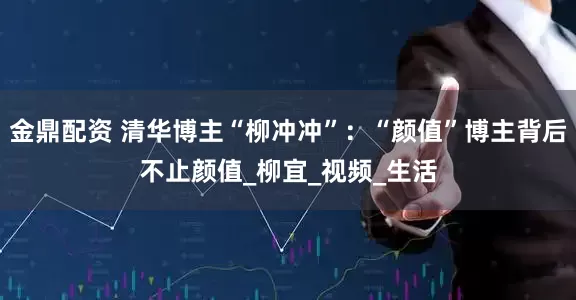 金鼎配资 清华博主“柳冲冲”：“颜值”博主背后不止颜值_柳宜_视频_生活