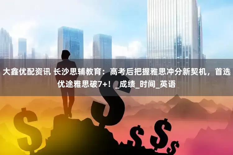 大鑫优配资讯 长沙思辅教育：高考后把握雅思冲分新契机，首选优途雅思破7+！_成绩_时间_英语