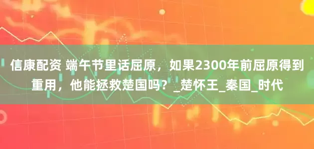 信康配资 端午节里话屈原，如果2300年前屈原得到重用，他能拯救楚国吗？_楚怀王_秦国_时代