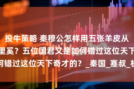 投牛策略 秦穆公怎样用五张羊皮从楚国换来相国百里奚？五位国君又是如何错过这位天下奇才的？_秦国_蹇叔_机会