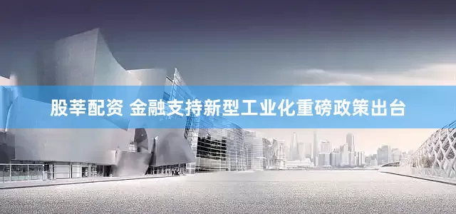 股莘配资 金融支持新型工业化重磅政策出台