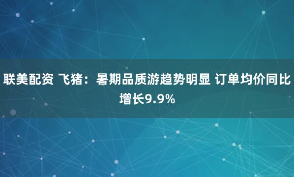 联美配资 飞猪：暑期品质游趋势明显 订单均价同比增长9.9%
