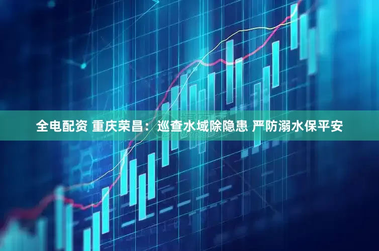全电配资 重庆荣昌：巡查水域除隐患 严防溺水保平安