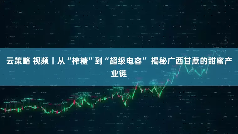 云策略 视频丨从“榨糖”到“超级电容” 揭秘广西甘蔗的甜蜜产业链