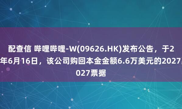 配查信 哔哩哔哩-W(09626.HK)发布公告，于2025年6月16日，该公司购回本金金额6.6万美元的2027票据