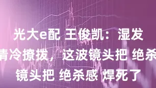 光大e配 王俊凯：湿发飘带裹着清冷撩拨，这波镜头把 绝杀感 焊死了