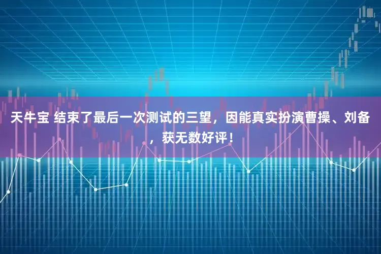 天牛宝 结束了最后一次测试的三望,因能真实扮演曹操、刘备,获无数好评!