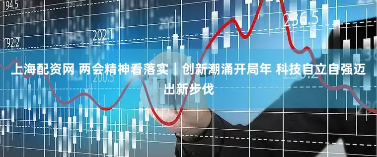 上海配资网 两会精神看落实｜创新潮涌开局年 科技自立自强迈出新步伐