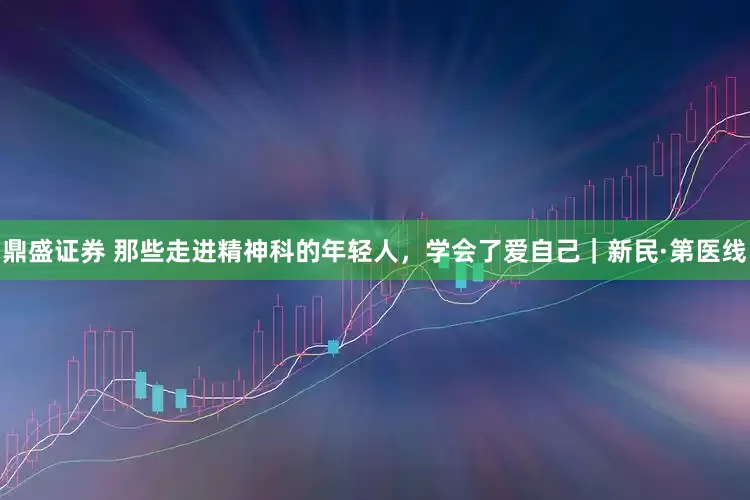 鼎盛证券 那些走进精神科的年轻人，学会了爱自己｜新民·第医线