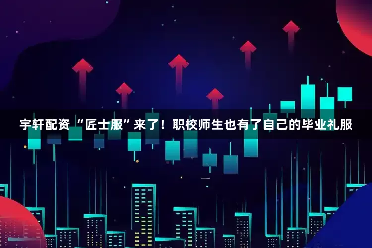 宇轩配资 “匠士服”来了！职校师生也有了自己的毕业礼服