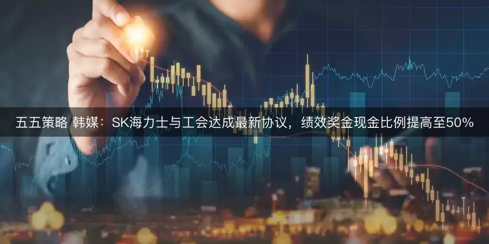 五五策略 韩媒：SK海力士与工会达成最新协议，绩效奖金现金比例提高至50%